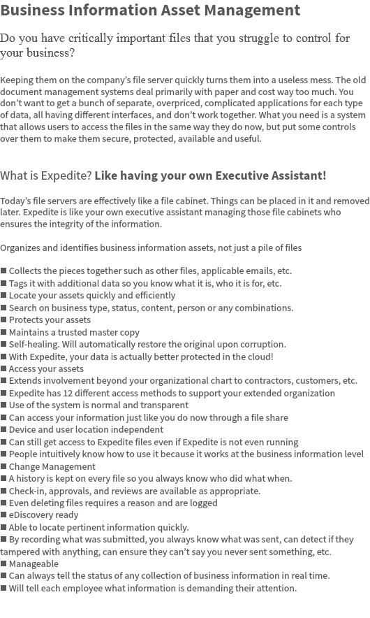 Business Information Asset Management Do you have critically important files that you struggle to control for your business? Keeping them on the company’s file server quickly turns them into a useless mess. The old document management systems deal primarily with paper and cost way too much. You don’t want to get a bunch of separate, overpriced, complicated applications for each type of data, all having different interfaces, and don’t work together. What you need is a system that allows users to access the files in the same way they do now, but put some controls over them to make them secure, protected, available and useful. What is Expedite? Like having your own Executive Assistant! Today’s file servers are effectively like a file cabinet. Things can be placed in it and removed later. Expedite is like your own executive assistant managing those file cabinets who ensures the integrity of the information. Organizes and identifies business information assets, not just a pile of files n Collects the pieces together such as other files, applicable emails, etc.
n Tags it with additional data so you know what it is, who it is for, etc.
n Locate your assets quickly and efficiently
n Search on business type, status, content, person or any combinations.
n Protects your assets
n Maintains a trusted master copy
n Self-healing. Will automatically restore the original upon corruption.
n With Expedite, your data is actually better protected in the cloud!
n Access your assets
n Extends involvement beyond your organizational chart to contractors, customers, etc.
n Expedite has 12 different access methods to support your extended organization
n Use of the system is normal and transparent
n Can access your information just like you do now through a file share
n Device and user location independent
n Can still get access to Expedite files even if Expedite is not even running
n People intuitively know how to use it because it works at the business information level
n Change Management
n A history is kept on every file so you always know who did what when.
n Check-in, approvals, and reviews are available as appropriate.
n Even deleting files requires a reason and are logged
n eDiscovery ready
n Able to locate pertinent information quickly.
n By recording what was submitted, you always know what was sent, can detect if they tampered with anything, can ensure they can’t say you never sent something, etc.
n Manageable
n Can always tell the status of any collection of business information in real time.
n Will tell each employee what information is demanding their attention. 